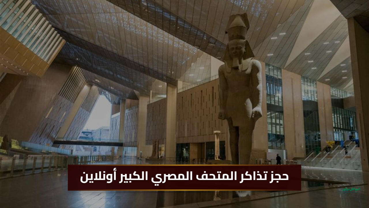 حجز إلكتروني.. خطوات حجز تذاكر المتحف المصري الكبير أونلاين