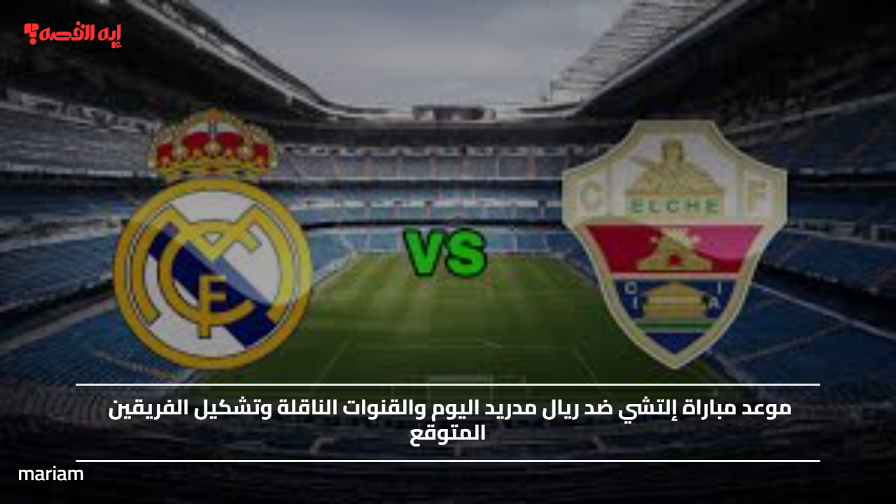 موعد مباراة إلتشي ضد ريال مدريد اليوم والقنوات الناقلة وتشكيل الفريقين المتوقع