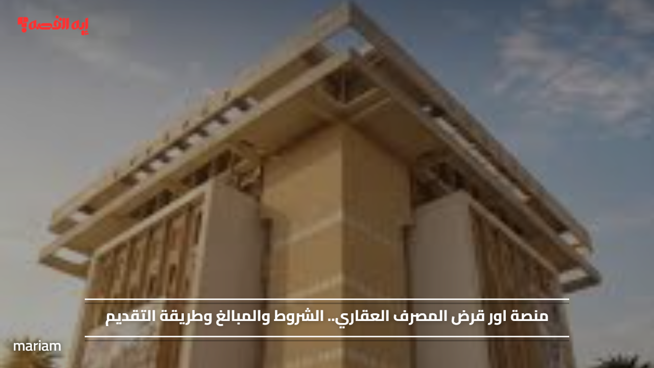 منصة اور قرض المصرف العقاري.. الشروط والمبالغ وطريقة التقديم