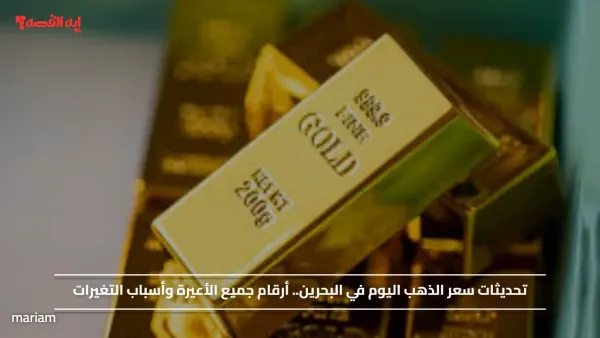 تحديثات سعر الذهب اليوم في البحرين.. أرقام جميع الأعيرة وأسباب التغيرات