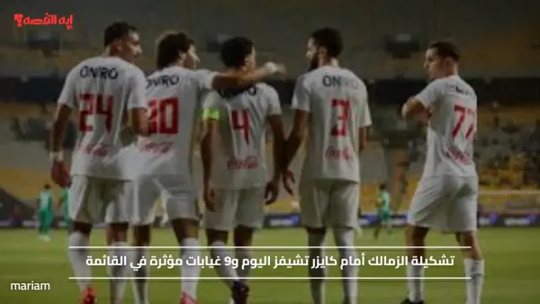 تشكيلة الزمالك أمام كايزر تشيفز اليوم و9 غيابات مؤثرة في القائمة