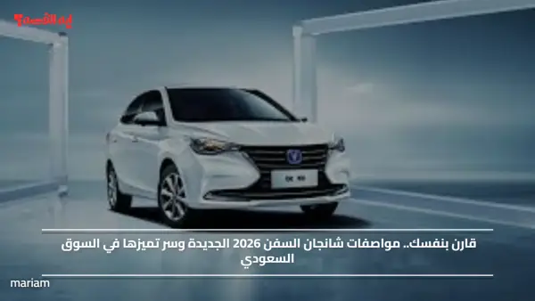 قارن بنفسك.. مواصفات شانجان السفن 2026 الجديدة وسر تميزها في السوق السعودي