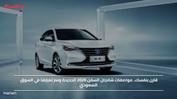 قارن بنفسك.. مواصفات شانجان السفن 2026 الجديدة وسر تميزها في السوق السعودي