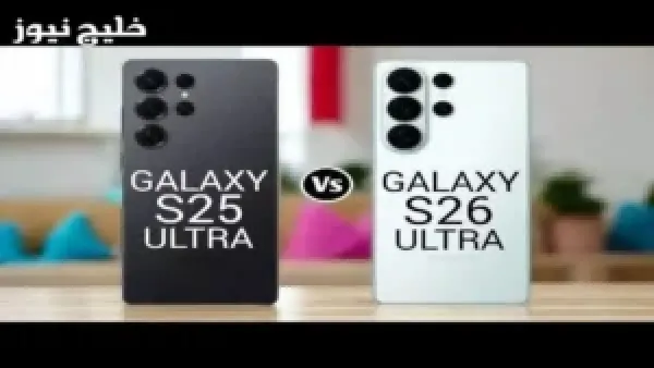 مقارنة شاملة بين Galaxy S26 Ultra و Galaxy S25 Ultra تكشف المزايا الجديدة وتأثيرها على تجربة المستخدم