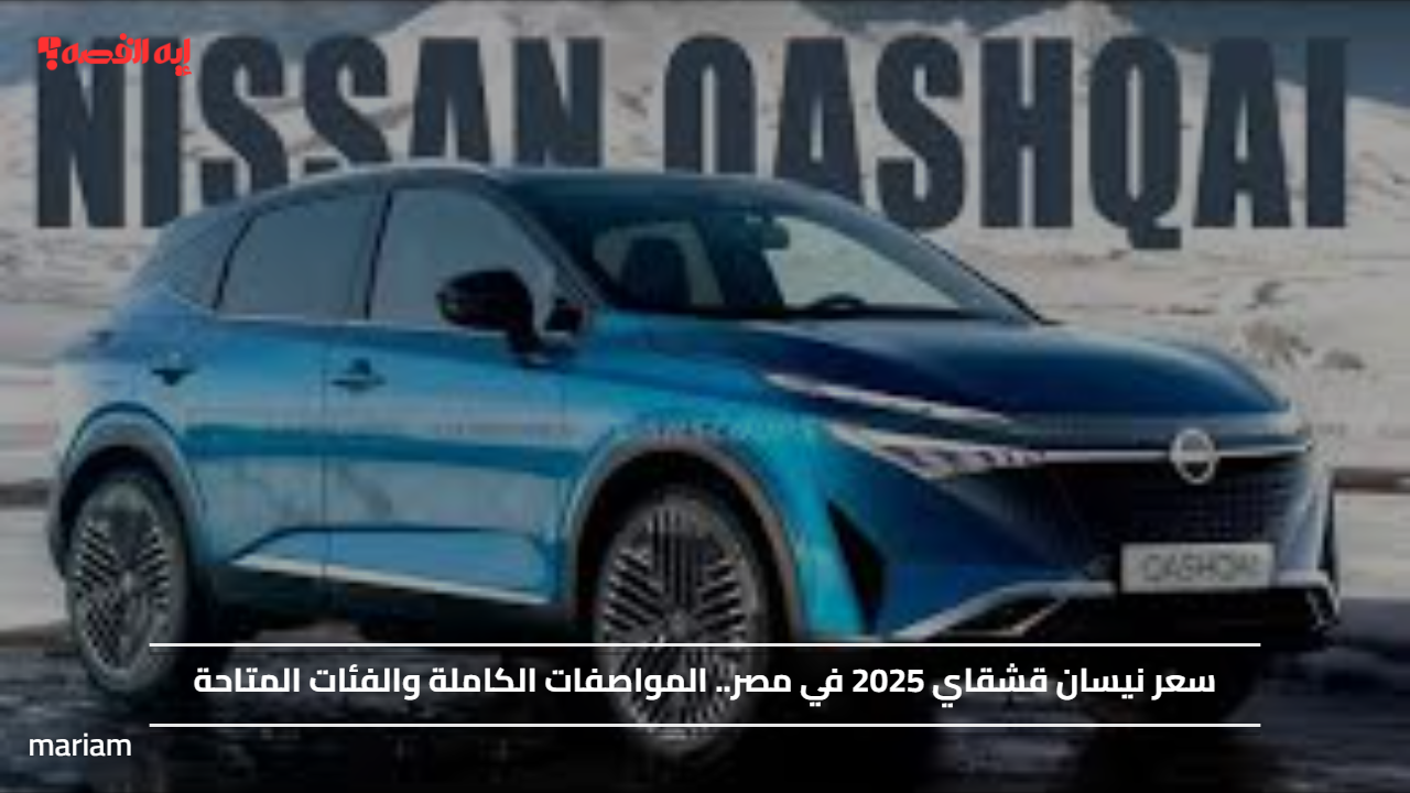 سعر نيسان قشقاي 2025 في مصر.. المواصفات الكاملة والفئات المتاحة
