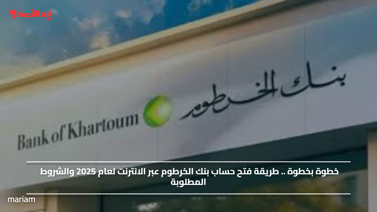 خطوة بخطوة .. طريقة فتح حساب بنك الخرطوم عبر الانترنت لعام 2025 والشروط المطلوبة