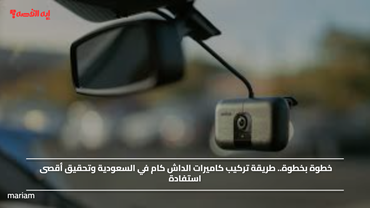 خطوة بخطوة.. طريقة تركيب كاميرات الداش كام في السعودية وتحقيق أقصى استفادة