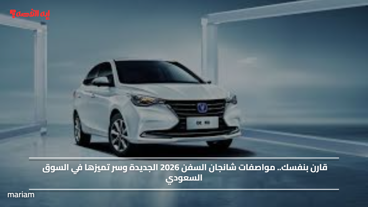 قارن بنفسك.. مواصفات شانجان السفن 2026 الجديدة وسر تميزها في السوق السعودي